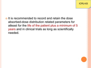  It is recommended to record and retain the dose
absorbed-dose distribution related parameters for
atleast for the life of the patient plus a minimum of 5
years and in clinical trials as long as scientifically
needed.
ICRU-83
 