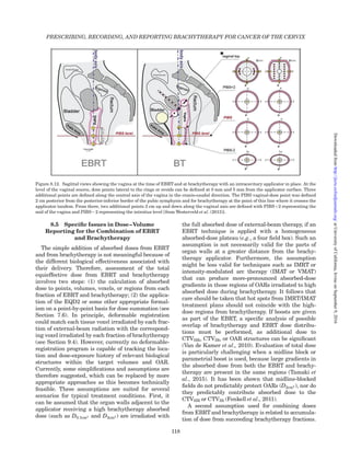 8.5 Speciﬁc Issues in Dose–Volume
Reporting for the Combination of EBRT
and Brachytherapy
The simple addition of absorbed doses from EBRT
and from brachytherapy is not meaningful because of
the different biological effectiveness associated with
their delivery. Therefore, assessment of the total
equieffective dose from EBRT and brachytherapy
involves two steps: (1) the calculation of absorbed
dose to points, volumes, voxels, or regions from each
fraction of EBRT and brachytherapy; (2) the applica-
tion of the EQD2 or some other appropriate formal-
ism on a point-by-point basis for dose summation (see
Section 7.6). In principle, deformable registration
could match each tissue voxel irradiated by each frac-
tion of external-beam radiation with the correspond-
ing voxel irradiated by each fraction of brachytherapy
(see Section 9.4). However, currently no deformable-
registration program is capable of tracking the loca-
tion and dose-exposure history of relevant biological
structures within the target volumes and OAR.
Currently, some simpliﬁcations and assumptions are
therefore suggested, which can be replaced by more
appropriate approaches as this becomes technically
feasible. These assumptions are suited for several
scenarios for typical treatment conditions. First, it
can be assumed that the organ walls adjacent to the
applicator receiving a high brachytherapy absorbed
dose (such as D0:1cm3 and D2cm3 ) are irradiated with
the full absorbed dose of external-beam therapy, if an
EBRT technique is applied with a homogeneous
absorbed-dose plateau (e.g., a four ﬁeld box). Such an
assumption is not necessarily valid for the parts of
organ walls at a greater distance from the brachy-
therapy applicator. Furthermore, the assumption
might be less valid for techniques such as IMRT or
intensity-modulated arc therapy (IMAT or VMAT)
that can produce more-pronounced absorbed-dose
gradients in those regions of OARs irradiated to high
absorbed dose during brachytherapy. It follows that
care should be taken that hot spots from IMRT/IMAT
treatment plans should not coincide with the high-
dose regions from brachytherapy. If boosts are given
as part of the EBRT, a speciﬁc analysis of possible
overlap of brachytherapy and EBRT dose distribu-
tions must be performed, as additional dose to
CTVHR, CTVIR, or OAR structures can be signiﬁcant
(Van de Kamer et al., 2010). Evaluation of total dose
is particularly challenging when a midline block or
parametrial boost is used, because large gradients in
the absorbed dose from both the EBRT and brachy-
therapy are present in the same regions (Tamaki et
al., 2015). It has been shown that midline-blocked
ﬁelds do not predictably protect OARs (D2cm3 ), nor do
they predictably contribute absorbed dose to the
CTVHR or CTVIR (Fenkell et al., 2011).
A second assumption used for combining doses
from EBRTand brachytherapy is related to accumula-
tion of dose from succeeding brachytherapy fractions.
Figure 8.12. Sagittal views showing the vagina at the time of EBRT and at brachytherapy with an intracavitary applicator in place. At the
level of the vaginal source, dose points lateral to the rings or ovoids can be deﬁned at 0 mm and 5 mm from the applicator surface. Three
additional points are deﬁned along the central axis of the vagina in the cranio-caudal direction. The PIBS vaginal-dose point was deﬁned
2 cm posterior from the posterior-inferior border of the pubic symphysis and for brachytherapy at the point of this line where it crosses the
applicator tandem. From there, two additional points 2 cm up and down along the vaginal axis are deﬁned with PIBSþ2 representing the
mid of the vagina and PIBS22 representing the introitus level [from Westerveld et al. (2013)].
PRESCRIBING, RECORDING, AND REPORTING BRACHYTHERAPY FOR CANCER OF THE CERVIX
118
atUniversityofCalifornia,IrvineonSeptember9,2016http://jicru.oxfordjournals.org/Downloadedfrom
 