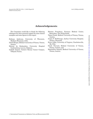 Acknowledgements
The Committee would like to thank the following
colleagues for their essential support for some clinical
examples and some ﬁgures in this report:
Bethany Anderson, University of Wisconsin,
Madison Wisconsin, USA,
Daniel Berger, Medical University of Vienna, Vienna,
Austria,
Marisol de Brabandere, University Hospital
Gasthuisberg, Leuven, Belgium,
Isabelle Dumas, Gustave Roussy Cancer Campus,
Villejuif, France,
Martine Franckena, Erasmus Medical Center,
Rotterdam, The Netherlands,
Tijana Frank, Medical University of Vienna, Vienna,
Austria,
Jesper F. Kallehauge, Aarhus University Hospital,
Aarhus, Denmark,
Bruce Libby, University of Virginia, Charlottesville,
VA, USA,
Nicole Nesvacil, Medical University of Vienna,
Vienna, Austria, and
Maximilian Schmid, Medical University of Vienna,
Vienna, Austria.
Journal of the ICRU Vol 13 No 1–2 (2013) Report 89 doi:10.1093/jicru/ndw002
Oxford University Press
# International Commission on Radiation Units and Measurements 2016
atUniversityofCalifornia,IrvineonSeptember9,2016http://jicru.oxfordjournals.org/Downloadedfrom
 