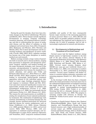 1. Introduction
During the past few decades, there have been dra-
matic changes in the ﬁeld of radiotherapy (Thwaites
and Malicki, 2011). These changes include signiﬁcant
developments in imaging, computer technology,
treatment planning, and treatment-delivery technol-
ogy, and also in understanding the nature of malig-
nant disease and the effects of radiation on both
malignant and normal tissue (Leer, 2011; Overgaard,
2011; Rodemann and Wouters, 2011; Thwaites and
Malicki, 2011). Due to these developments and the in-
creasing incidence and signiﬁcance of cancer world-
wide (Cavalli, 2006; IAEA, 2013), radiation oncology
has become one of the major disciplines in modern
medical care and research.
Modern oncology includes a large variety of special-
ties both in research and in clinical medicine, ranging
from prevention to diagnostic and therapeutic proce-
dures. Surgical, radiation, and medical oncology are
the major therapeutic strategies, and—because of the
necessary sub-specialization of expertise—multidis-
ciplinary approaches have become the standard in re-
search, education, and patient care (Croke and
El-Sayed, 2012; Kesson et al., 2012; Po¨tter et al., 2012;
Reade and Elit, 2012). Major progress in the ﬁeld is
leading to increasingly patient-speciﬁc treatment
approaches tailored to the individual patient risk,
based on tumor stage, histology, prognostic factors,
and response to treatment (Reade and Elit, 2012).
Cure rates have increased signiﬁcantly in many onco-
logical ﬁelds, initially most notably for pediatric and
hematological malignancies (O’Leary et al., 2008;
Pritchard-Jones et al., 2006), but increasingly also for
solid tumors (Ferlay et al., 2007; Kesson et al., 2012).
The reasons for such improvements are multifold, in-
cluding the introduction of more tailored multimodal-
ity treatments. The combination of radiotherapy with
cytotoxic chemotherapy or hormonal therapy has, for
example, become standard particularly for advanced
high-risk disease for various malignancies such as
breast (Goldhirsch et al., 2009), rectum (Valentini
et al., 2009), prostate (Mottet et al., 2011), and cervical
cancers (Eifel, 2006; Thomas, 1999), with new
approaches in combined targeted therapies and im-
munotherapies as major future pathways (Specenier
and Vermorken, 2013). Long-term treatment-related
morbidity and quality of life have consequently
become major concerns in the increasing population
of cancer survivors (Heirs et al., 2012; McCabe and
Jacobs, 2012). In parallel, palliative medicine, includ-
ing radiotherapy, has improved and is playing an in-
creasing role in relief of symptoms, and its role is
increasingly emphasized in research and education.
1.1 Developments in Epidemiology and
Treatment of Cervical Cancer
Cervical cancer had the highest incidence among
female cancers in high-income countries in the ﬁrst
half of the last century [Annual Reports of the
International Federation of Gynecology and Obstetrics
(FIGO)] (Boyle et al., 2003; Denny, 2012; Pecorelli,
2009; Pettersson and Benedet, 1998; Quinn et al.,
2006). Cervical cancer remains frequent, about
500 000 new cases per year worldwide (Jemal et al.,
2012, Parkin et al., 2005), even increasing in numbers
(Forouzanfar et al., 2011), particularly in developing
countries. Cervical cancer incidence will further in-
crease in countries lacking systematic vaccination and
screening programs (Jemal et al., 2011; Sherris et al.,
2001).
In the developed world, there has been a dramatic
shift in the initial presentation of cervical cancer due to
the widespread implementation of cytological screening
that began about 50 years ago and is now further
expanded to include human-papilloma-virus-based
DNA testing (Cuzick, 2010; Cuzick et al., 2008).
Screening has led to a dramatic decrease in cervical
cancer mortality (Cuzick et al., 2008). This progress in
screening coupled with advances in therapy has
divided the “world of cervix cancer” into two groups of
countries:
† Countries in South-Central–Eastern Asia, Eastern/
Western/South/Middle Africa, South and Central
America, and Central/Eastern Europe that have
limited resources and a high incidence/mortality of
cervical cancer per 100 000 women-years: 15/6
Central and Eastern Europe, 25/15 in South-Central
Asia, 24/11 South and Central America, 34/25
Eastern/Western Africa (Jemal et al., 2011; Sherris
Journal of the ICRU Vol 13 No 1–2 (2013) Report 89 doi:10.1093/jicru/ndw003
Oxford University Press
# International Commission on Radiation Units and Measurements 2016
atUniversityofCalifornia,IrvineonSeptember9,2016http://jicru.oxfordjournals.org/Downloadedfrom
 