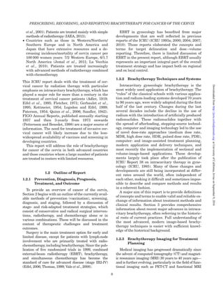 et al., 2001). Patients are treated mainly with simple
methods of radiotherapy (IAEA, 2013);
† Countries such as those in Western/Northern/
Southern Europe and in North America and
Japan that have extensive resources and a de-
creasing incidence/mortality of cervix cancer per
100 000 women years: 7/2 Western Europe, 6/1.7
North America (Jemal et al., 2011; La Vecchia
et al., 2010). Patients are treated increasingly
with advanced methods of radiotherapy combined
with chemotherapy.
This ICRU report deals with the treatment of cer-
vical cancer by radiation therapy with particular
emphasis on intracavitary brachytherapy, which has
played a major role for more than a century in the
treatment of cervical cancer patients (Adler, 1919;
Eifel et al., 1995; Fletcher, 1971; Gerbaulet et al.,
1995; Kottmeier, 1954; Logsdon and Eifel, 1999;
Paterson, 1954; Quinn et al., 2006; Sandler, 1942).
FIGO Annual Reports, published annually starting
1937 and then 3-yearly from 1973 onwards
(Pettersson and Benedet, 1998) are a major source of
information. The need for treatment of invasive cer-
vical cancer will likely increase due to the less-
widespread availability of vaccines and screening in
developing countries.
This report will address the role of brachytherapy
for cancer of the cervix in both advanced countries
and those countries where a large number of patients
are treated in centers with limited resources.
1.2 Outline of Report
1.2.1 Prevention, Diagnosis, Prognosis,
Treatment, and Outcome
To provide an overview of cancer of the cervix,
Section 2 begins with an outline of the currently avail-
able methods of prevention (vaccination), screening,
diagnosis, and staging, followed by a discussion of
stage- and risk-adapted treatment strategies, which
consist of conservative and radical surgical interven-
tions, radiotherapy, and chemotherapy alone or in
various combinations. These will be discussed in the
context of therapeutic challenges and treatment
outcomes.
Surgery is the main treatment option for early and
limited disease, except for patients with lymph-node
involvement who are primarily treated with radio-
chemotherapy, including brachytherapy. Since the pub-
lication of ﬁve randomized trials in 1999, combined
external-beam radiotherapy (EBRT), brachytherapy,
and simultaneous chemotherapy has become the
standard of care for advanced disease (stage IB2-IV)
(Eifel, 2006; Thomas, 1999; Vale et al., 2008).
EBRT in gynecology has beneﬁted from major
developments that are well reﬂected in previous
reports of the ICRU (ICRU 1993a; 2000; 2004; 2007;
2010). Those reports elaborated the concepts and
terms for target delineation and dose–volume
reporting. Therefore, there is limited discussion of
EBRT in the present report, although EBRT usually
represents an important integral part of the overall
treatment strategy and has impact both on regional
and on local control.
1.2.2 Brachytherapy Techniques and Systems
Intracavitary gynecologic brachytherapy is the
most widely used application of brachytherapy. The
“rules” of the classical schools with various applica-
tion and radium-loading systems developed 70 years
to 90 years ago, were widely adopted during the ﬁrst
half of the last century. Changes during the last
several decades include the decline in the use of
radium with the introduction of artiﬁcially produced
radionuclides. These radionuclides together with
the spread of afterloading, stepping-source technol-
ogy, computer and imaging technology led to the use
of novel dose-rate approaches (medium dose rate,
MDR, high dose rate, HDR, pulsed dose rate, PDR),
computer- and image-assisted treatment planning,
modern application and delivery techniques, and
most recently the implementation of sectional and
volume-image-based applications. These develop-
ments largely took place after the publication of
ICRU Report 38 on intracavitary therapy in gyne-
cology (ICRU, 1985). Many of these changes and
developments are still being incorporated at differ-
ent rates around the world, often independent of
each other, making it difﬁcult and sometimes impos-
sible to describe and compare methods and results
in a coherent fashion.
A major aim of this report is to provide deﬁnitions
of concepts and terms to enable valid and reliable ex-
change of information about treatment methods and
clinical results. Section 3 provides comprehensive
information about recent major advances in intraca-
vitary brachytherapy, often referring to the historic-
al roots of current practices. Full understanding of
the most advanced, modern image-based brachy-
therapy techniques is easier with sufﬁcient knowl-
edge of the historical background.
1.2.3 Brachytherapy Imaging for Treatment
Planning
Medical imaging has progressed dramatically since
the advent of computed tomography (CT) and magnet-
ic resonance imaging (MRI) 30 years to 40 years ago—
and is further evolving, particularly in the ﬁeld of func-
tional imaging such as PET-CT and functional MRI
PRESCRIBING, RECORDING, AND REPORTING BRACHYTHERAPY FOR CANCER OF THE CERVIX
8
atUniversityofCalifornia,IrvineonSeptember9,2016http://jicru.oxfordjournals.org/Downloadedfrom
 