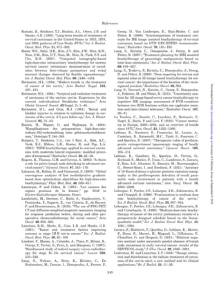 tomography and magnetic resonance imaging in
staging of uterine cervical carcinoma: a systematic
review,” Gynecol. Oncol. 91, 59–66.
Bipat, S., van den Berg, R.A., van der Velden, J., Stoker, J.
and Spijkerboer, A.M. (2011). “The role of magnetic res-
onance imaging in determining the proximal extension
of early stage cervical cancer to the internal os,”
Eur. J. Radiol. 78, 60–64.
Bjo¨rkholm, E. (1997). “The development of brachytherapy
and complementary external irradiation in the treat-
ment of cervical carcinoma Radiumhemmet, Stockholm
1910–1996,” pp. 71–76 in Integration of External Beam
Therapy and Brachytherapy in the Treatment of Cervix
Cancer: Clinical, Physical and Biological Aspects
(European Society for Radiotherapy and Oncology,
Brussels, Belgium).
Blasko, J.C., Grimm, P.D. and Ragde, H. (1993).
“Brachytherapy and organ preservation in the manage-
ment of carcinoma of the prostate,” Semin. Radiat.
Oncol. 3, 240–249.
Bosch, F.X., Lorincz, A., Munoz, N., Meijer, C.J. and Shah,
K.V. (2002). “The causal relation between human papil-
lomavirus and cervical cancer,” J. Clin. Pathol. 55,
244–265.
Boyle, P., Golia, S., Daly, P., Johnston, P.G. and Robertson,
C. (2003). “Cancer mortality in Ireland, 1926–1995,”
Ann. Oncol. 14, 323–332.
Brenner, D.J. (2008). “The linear-quadratic model is an ap-
propriate methodology for determining isoeffective
doses at large doses per fraction,” Semin. Radiat. Oncol.
18, 234–239.
Brixey, C.J., Roeske, J.C., Lujan, A.E., Yamada, S.D.,
Rotmensch, J. and Mundt, A.J. (2002). “Impact of
intensity-modulated radiotherapy on acute hematologic
toxicity in women with gynecologic malignancies,”
Int. J. Radiat. Oncol. Biol. Phys. 54, 1388–1396.
Brock, K.K. (2010). “Results of a multi-institution deform-
able registration accuracy study (MIDRAS),”
Int. J. Radiat. Oncol. Biol. Phys. 76, 583–596.
Brooks, S., Bownes, P., Lowe, G., Bryant, L. and Hoskin,
P.J. (2005). “Cervical brachytherapy utilizing ring appli-
cator: comparison of standard and conformal loading,”
Int. J. Radiat. Oncol. Biol. Phys. 63, 934–939.
Brooks, R.A., Rader, J.S., Dehdashti, F., Mutch, D.G.,
Powell, M.A., Thaker, P.H., Siegel, B.A. and Grigsby,
P.W. (2009). “Surveillance FDG-PET detection of asymp-
tomatic recurrences in patients with cervical cancer,”
Gynecol. Oncol. 112, 104–109.
Buchali, A., Koswig, S., Dinges, S., Rosenthal, P., Salk, J.,
Lackner, G., Bohmer, D., Schlenger, L. and Budach, V.
(1999). “Impact of the ﬁlling status of the bladder and
rectum on their integral dose distribution and the move-
ment of the uterus in the treatment planning of gynae-
cological cancer,” Radiother. Oncol. 52, 29–34.
Buijsen, J., van den Bogaard, J., van der Weide, H.,
Engelsman, S., van Stiphout, R., Janssen, M., Beets, G.,
Beets-Tan, R., Lambin, P. and Lammering, G. (2012).
“FDG-PET-CT reduces the interobserver variability in
rectal tumor delineation,” Radiother. Oncol. 102,
371–376.
Burghardt, E., Hofmann, H.M., Ebner, F., Haas, J.,
Tamussino, K. and Justich, E. (1989). “Magnetic reson-
ance imaging in cervical cancer: a basis for objective
classiﬁcation,” Gynecol. Oncol. 33, 61–67.
Burke, T.W. (2008). “The origins of multidisciplinary
cancer care,” Gynecol. Oncol. 110, S2–S3.
Castadot, P., Lee, J.A., Geets, X. and Gregoire, V. (2010).
“Adaptive radiotherapy of head and neck cancer,”
Semin. Radiat. Oncol. 20, 84–93.
Castadot, P., Geets, X., Lee, J.A. and Gregoire, V. (2011).
“Adaptive functional image-guided IMRT in pharyngo-
laryngeal squamous cell carcinoma: is the gain in dose
distribution worth the effort?,” Radiother. Oncol. 101,
343–350.
Castelnau-Marchand, P., Chargari, C., Maroun, P.,
Dumas, I., Del Campo, E.R., Cao, K., Petit, C.,
Martinetti, F., Tafo-Guemnie, A., Lefkopoulos, D.,
Morice, P., Haie-Meder, C. and Mazeron, R. (2015).
“Clinical outcomes of deﬁnitive chemoradiation followed
by intracavitary pulsed-dose rate image-guided adap-
tive brachytherapy in locally advanced cervical cancer,”
Gynecol. Oncol. 139, 288–294.
Cavalli, F. (2006). “Cancer in the developing world: can we
avoid the disaster?,” Nat. Clin. Pract. Oncol. 3,
582–583.
CFMRI (1983). Center for Functional Magnetic Resonance
Imaging. Recommendations pour la Determination des
Doses Absorbees en Curietherapie (San Diego,
California).
Chajon, E., Dumas, I., Touleimat, M., Magne, N., Coulot,
J., Verstraet, R., Lefkopoulos, D. and Haie-Meder, C.
(2007). “Inverse planning approach for 3-D MRI-based
pulse-dose rate intracavitary brachytherapy in cervix
cancer,” Int. J. Radiat. Oncol. Biol. Phys. 69, 955–961.
Chargari, C., Magne, N., Dumas, I., Messai, T., Vicenzi, L.,
Gillion, N., Morice, P. and Haie-Meder, C. (2009).
“Physics contributions and clinical outcome with
3D-MRI-based pulsed-dose-rate intracavitary brachy-
therapy in cervical cancer patients,” Int. J. Radiat.
Oncol. Biol. Phys. 74, 133–139.
Charra-Brunaud, C., Harter, V., Delannes, M.,
Haie-Meder, C., Quetin, P., Kerr, C., Castelain, B.,
Thomas, L. and Peiffert, D. (2012). “Impact of 3D image-
based PDR brachytherapy on outcome of patients
treated for cervix carcinoma in France: results of the
French STIC prospective study,” Radiother. Oncol. 103,
305–313.
Chassagne, D. and Horiot, J.C. (1977). “[Proposals for
common deﬁnitions of reference points in gynecological
brachytherapy (author’s transl)],” J. Radiol. Electrol.
Med. Nucl. 58, 371–373.
Chassagne, D. and Pierquin, B. (1966). “[Plesiocurietherapy
of vaginal cancers by plastic mold with iridium 192 (non-
radioactive preparation). (Preliminary note)],” J. Radiol.
Electrol. Med. Nucl. 47, 89–93.
Chen, S.W., Liang, J.A., Yang, S.N., Liu, R.T. and Lin, F.J.
(2000). “The prediction of late rectal complications fol-
lowing the treatment of uterine cervical cancer by
high-dose-rate brachytherapy,” Int. J. Radiat. Oncol.
Biol. Phys. 47, 955–961.
References
235
atUniversityofCalifornia,IrvineonSeptember9,2016http://jicru.oxfordjournals.org/Downloadedfrom
 