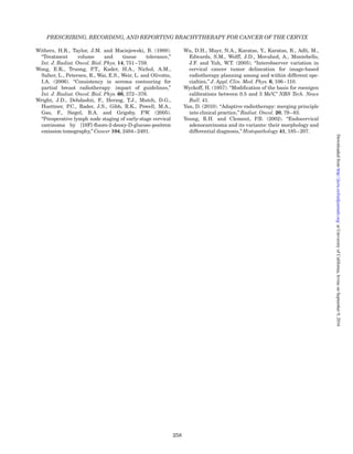 Meredith, W.J. (1967). Radium Dosage: The Manchester
System (Livingstone, Edinburgh).
Michalski, J.M., Gay, H., Jackson, A., Tucker, S.L. and
Deasy, J.O. (2010). “Radiation dose–volume effects in
radiation-induced rectal injury,” Int. J. Radiat. Oncol.
Biol. Phys. 76, S123–S129.
Milam, M.R., Frumovitz, M., dos Reis, R., Broaddus, R.R.,
Bassett, R.L., Jr. and Ramirez, P.T. (2007).
“Preoperative lymph-vascular space invasion is asso-
ciated with nodal metastases in women with early-stage
cervical cancer,” Gynecol. Oncol. 106, 12–15.
Mitchell, D.G., Snyder, B., Coakley, F., Reinhold, C.,
Thomas, G., Amendola, M., Schwartz, L.H., Woodward,
P., Pannu, H. and Hricak, H. (2006). “Early invasive cer-
vical cancer: tumor delineation by magnetic resonance
imaging, computed tomography, and clinical examin-
ation, veriﬁed by pathologic results, in the ACRIN 6651/
GOG 183 Intergroup Study,” J. Clin. Oncol. 24,
5687–5694.
Mohamed, S., Nielsen, S.K., Fokdal, L.U., Lindegaard,
J.C. and Tanderup, K. (2013). “Feasibility of applying
one treatment plan for succeeding fractions in image
guided brachytherapy in cervix cancer,” Radiother.
Oncol. 107, 32–38.
Mohamed, S., Lindegaard, J.C., de Leeuw, A.,
Ju¨rgenliemk-Schulz, I.M., Po¨tter, R., Kirisits, C. and
Tanderup, K. (2014). “Brachytherapy vaginal dose de-
escalation in locally advanced cervical cancer,”
Radiother. Oncol. 111, S101.
Mohan, R., Ding, I.Y., Toraskar, J., Chui, C., Anderson,
L.L. and Nori, D. (1985). “Computation of radiation dose
distributions for shielded cervical applicators,”
Int. J. Radiat. Oncol. Biol. Phys. 11, 823–830.
Mongioj, V., Orlandi, E., Palazzi, M., Deponti, E., Marzia,
F., Stucchi, C., Sangalli, C., Fallai, C., Zonca, G., Olmi,
P. and Pignoli, E. (2011). “Set-up errors analyses in
IMRT treatments for nasopharyngeal carcinoma to
evaluate time trends, PTV and PRV margins,” Acta
Oncol. 50, 61–71.
Montana, G.S., Fowler, W.C., Varia, M.A., Walton, L.A.,
Mack, Y. and Shemanski, L. (1986). “Carcinoma of the
cervix, stage III. Results of radiation therapy,” Cancer
57, 148–154.
Morgia, M., Cuartero, J., Walsh, L., Jezioranski, J.,
Keeler, K., Xie, J., Massey, C., Williamson, D., Cho, Y.B.,
Oh, S., Fyles, A. and Milosevic, M. (2013). “Tumor and
normal tissue dosimetry changes during MR-guided
pulsed-dose-rate (PDR) brachytherapy for cervical
cancer,” Radiother. Oncol. 107, 46–51.
Morice, P., Piovesan, P., Rey, A., Atallah, D., Haie-Meder,
C., Pautier, P., Sideris, L., Pomel, C., Duvillard, P. and
Castaigne, D. (2003). “Prognostic value of lymphovascu-
lar space invasion determined with hematoxylin-eosin
staining in early stage cervical carcinoma: results of a
multivariate analysis,” Ann. Oncol. 14, 1511–1517.
Mottet, N., Bellmunt, J., Bolla, M., Joniau, S., Mason, M.,
Matveev, V., Schmid, H.P., Van der Kwast, T., Wiegel, T.,
Zattoni, F. and Heidenreich, A. (2011). “EAU guidelines
on prostate cancer. Part II: treatment of advanced, re-
lapsing, and castration-resistant prostate cancer,” Eur.
Urol. 59, 572–583.
Muschitz, S., Petrow, P., Briot, E., Petit, C., De Crevoisier,
R., Duvillard, P., Morice, P. and Haie-Meder, C. (2004).
“Correlation between the treated volume, the GTV and
the CTV at the time of brachytherapy and the histo-
pathologic ﬁndings in 33 patients with operable cervix
carcinoma,” Radiother. Oncol. 73, 187–194.
Nag, S. (2006). “Controversies and new developments in
gynecologic brachytherapy: image-based intracavitary
brachytherapy for cervical carcinoma,” Semin. Radiat.
Oncol. 16, 164–167.
Nag, S., Erickson, B., Thomadsen, B., Orton, C.,
Demanes, J.D. and Petereit, D. (2000). “The American
Brachytherapy Society recommendations for high-dose-rate
brachytherapy for carcinoma of the cervix,” Int. J. Radiat.
Oncol. Biol. Phys. 48, 201–211.
Nag, S., Chao, C., Erickson, B., Fowler, J., Gupta, N.,
Martinez, A. and Thomadsen, B. (2002). “The American
Brachytherapy Society recommendations for low-dose-
rate brachytherapy for carcinoma of the cervix,”
Int. J. Radiat. Oncol. Biol. Phys. 52, 33–48.
Narayan, K., van Dyk, S. and Bernshaw, D. (2011).
“Australia: Peter Maccullum Cancer Center, Melbourne,”
pp. 167–172 in Gynecologic Radiation Therapy: Novel
Approaches to Image-Guidance and Management,
Viswanathan, A.N., Kiristis, C., Erickson, B.E. and
Po¨tter, R., Eds. (Springer, Heidelberg).
Nath, R. (1995). “Physical Properties and Clinical Uses
of Brachytherapy Radionuclides,” in Brachytherapy
Physics (Medical Physics Publishing Corporation,
Madison, WI).
Nath, R., Anderson, L.L., Jones, D., Ling, C., Loevinger, R.,
Williamson, J. and Hanson, W.F. (1987). Speciﬁcation of
Brachytherapy Source Strength, AAPM Report No. 21
(American Association of Physicists in Medicine, New York).
Nath, R., Anderson, L.L., Luxton, G., Weaver, K.A.,
Williamson, J.F. and Meigooni, A.S. (1995). “Dosimetry
of interstitial brachytherapy sources: recommendations
of the AAPM Radiation Therapy Committee Task Group
No. 43. American Association of Physicists in Medicine,”
Med. Phys. 22, 209–234.
Nath, R., Bice, W.S., Butler, W.M., Chen, Z., Meigooni, A.S.,
Narayana, V., Rivard, M.J. and Yu, Y. (2009). “AAPM
recommendations on dose prescription and reporting
methods for permanent interstitial brachytherapy for
prostate cancer: report of Task Group 137,” Med. Phys.
36, 5310–5322.
NCI (2015). National Cancer Institute. Cisplatin and
Radiation Therapy With or Without Carboplatin and
Paclitaxel in Patients with Locally Advanced Cervical
Cancer (OUTBACK), http://clinicaltrials.gov/show/
NCT01414608 (accessed 6 January 2016) (National
Cancer Institute, Bethesda, Maryland).
NCLACCMAC (2003). “Neoadjuvant Chemotherapy for
Locally Advanced Cervical Cancer Meta-analysis
Collaboration. Neoadjuvant Chemotherapy for Locally
Advanced Cervical Cancer: a systematic review and
meta-analysis of individual patient data from 21 rando-
mised trials,” Eur. J. Cancer 39, 2470–2486.
NCRP (1974). National Council on Radiation Protection
and Measurements. Speciﬁcation of Gamma-Ray
Brachytherapy Sources, NCRP Report No. 41 (National
PRESCRIBING, RECORDING, AND REPORTING BRACHYTHERAPY FOR CANCER OF THE CERVIX
248
atUniversityofCalifornia,IrvineonSeptember9,2016http://jicru.oxfordjournals.org/Downloadedfrom
 