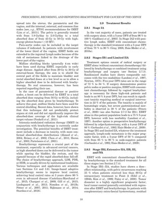 spread into the uterus, the parametria and the
vagina, and the internal, external, and common iliac
nodes [see, e.g., RTOG recommendations for IMRT
(Lim et al., 2011)]. The pelvis is generally treated
with from 1.8 Gy/day to 2.0 Gy/day to a total
absorbed dose of from 45 Gy to 50 Gy with high-
energy photon beams (!10 MV).
Para-aortic nodes can be included in the target
volumes if indicated. In patients with involvement
of the lower third of the vagina, EBRT ﬁelds are
extended to the inguinal lymph nodes because of the
risk of metastases linked to the drainage of the
lower part of the vagina.
Midline shielding blocks (generally 4 cm wide)
have been used during EBRT, especially in early
stage disease. Applied after from 20 Gy to 30 Gy of
external-beam therapy, the aim is to shield the
central part of the ﬁelds to maintain bladder and
rectal absorbed doses at a low level so as to allow a
higher absorbed dose to be delivered with brachy-
therapy. No real consensus, however, has been
reported regarding their use.
In the case of parametrial disease or positive
nodes, a boost can be delivered by EBRT to a total
absorbed dose ranging from 50 Gy to 65 Gy, includ-
ing the absorbed dose given by brachytherapy. To
achieve this goal, midline blocks have been used for
central shielding. Recent data, however, have shown
that this technique did not predictably protect
organs at risk and did not signiﬁcantly improve the
absorbed-dose coverage of the high-risk clinical
target volume (Fenkell et al., 2011).
Intensity-modulated radiation therapy (IMRT) in
conjunction with brachytherapy is currently under
investigation. The potential beneﬁts of IMRT treat-
ment include a decrease in toxicity, with more con-
formal absorbed-dose distributions (Ahmed et al.,
2004; Brixey et al., 2002; Chen et al., 2011; Heron
et al., 2003; Portelance et al., 2001).
Brachytherapy represents a crucial part of the
treatment, especially in advanced cervical cancers,
as high absorbed doses can be delivered to the tumor
while sparing the bladder, the rectum, and the
sigmoid because of the rapid absorbed-dose fall-off.
The choice of brachytherapy approach, LDR, PDR,
or HDR, is usually driven by institutional traditions.
Various techniques and applicators are available
(see Sections 3.4 and 3.6). Image-based adaptive
brachytherapy seems to improve local control,
achieving local control rates at 3 years above 90 %
even in advanced disease (Castelnau-Marchand et
al., 2015; Chargari et al., 2009; Gill et al., 2015;
Lindegaard et al., 2013; Nomden et al., 2013b;
Po¨tter et al., 2007; 2011; Rijkmans et al., 2014;
Sturdza et al., 2016).
2.9 Treatment Results
2.9.1 Stage IA
In the vast majority of cases, patients are treated
with surgery alone, with a 5-year DFS of from 96 % to
100 % (Gadducci et al., 2003). In Stage IA2 with posi-
tive lymph nodes, EBRT with concomitant chemo-
therapy is the standard treatment with a 5-year DFS
of from 70 % to 90 % (Gray, 2008; Haie-Meder et al.,
2010a).
2.9.2 Stages IB1 and Limited IIA
Treatment options consist of radical surgery or
EBRT alone (without concomitant chemotherapy) fol-
lowed by brachytherapy or combined treatment using
brachytherapy and surgery (see Section 2.7.3).
Randomized studies have shown comparable out-
comes with the two modalities (Landoni et al., 1997;
Newton, 1975). Five-year DFS rates are in the range
of 73 % to 84 %. If surgery demonstrates positive
pelvic nodes or positive margins, EBRTwith concomi-
tant chemotherapy followed by vaginal brachyther-
apy is necessary for these high-risk patients and
leads to an 80 % 4-year DFS, but can result in signiﬁ-
cant toxicity requiring medical or surgical interven-
tion in 22 % of the patients. The toxicity is mainly of
hematologic origin, but severe gastrointestinal mor-
bidity is observed in 38 % of the patients (Peters
et al., 2000) (see also Section 2.7.3 for IB1). EBRT
alone in this patient population leads to a 75 % 5-year
DFS, however with less morbidity (Landoni et al.,
1997). Another option is preoperative brachytherapy
followed by colpo-hysterectomy, with a 4-year DFS of
86 % (Gerbaulet et al., 1992; Haie-Meder et al., 2009).
In Stage IB1 and limited IIA, whatever the treatment
approach, lymph-node metastasis is the major prog-
nostic factor, with a 5-year DFS of 50 % compared
with from 85 % to 90 % in node-negative patients
(Gerbaulet et al., 1992; Haie-Meder et al., 2009).
2.9.3 Stage IB2, Extensive IIA, IIB, III,
and IVA
EBRT with concomitant chemotherapy followed
by brachytherapy is the standard treatment for all
these stages (see Section 2.7.4).
In Stage IB2–IIA, studies have shown a dose–
effect relationship, with pelvic recurrences reaching
33 % when patients received less than 60 Gy of
intracavitary treatment to Point A (Eifel et al.,
1994b; Kim et al., 1999; Paley et al., 2000). Tumor
diameter is a highly signiﬁcant prognostic factor;
local tumor control generally correlated with regres-
sion after EBRT and brachytherapy. In patients with
complementary extra-fascial hysterectomy, residual
PRESCRIBING, RECORDING, AND REPORTING BRACHYTHERAPY FOR CANCER OF THE CERVIX
18
atUniversityofCalifornia,IrvineonSeptember9,2016http://jicru.oxfordjournals.org/Downloadedfrom
 