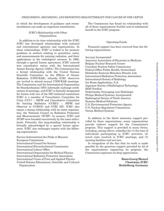 in which the development of guidance and recom-
mendations can make an important contribution.
ICRU’s Relationship with Other
Organizations
In addition to its close relationship with the ICRP,
ICRU has developed relationships with national
and international agencies and organizations. In
these relationships, ICRU is looked to for primary
guidance in matters relating to quantities, units,
and measurements for ionizing radiation, and their
applications in the radiological sciences. In 1960,
through a special liaison agreement, ICRU entered
into consultative status with the International
Atomic Energy Agency (IAEA). The Commission has
a formal relationship with the United Nations
Scientiﬁc Committee on the Effects of Atomic
Radiation (UNSCEAR), whereby ICRU observers
are invited to attend annual UNSCEAR meetings.
The Commission and the International Organization
for Standardization (ISO) informally exchange notiﬁ-
cations of meetings, and ICRU is formally designated
for liaison with two of the ISO technical committees
ICRU is a member of Consultative Committee for
Units (CCU) – BIPM and Consultative Committee
for Ionizing Radiation (CCRI(I) – BIPM and
Observer to CCRI(II) and CCRI (III). ICRU also
enjoys a strong relationship with its sister organiza-
tion, the National Council on Radiation Protection
and Measurements (NCRP). In essence, ICRU and
NCRP were founded concurrently by the same indivi-
duals. Presently, this long-standing relationship is
formally acknowledged by a special liaison agree-
ment. ICRU also exchanges reports with the follow-
ing organizations:
Bureau International des Poids et Mesures
European Commission
International Council for Science
International Electrotechnical Commission
International Labour Ofﬁce
International Organization for Medical Physics
International Radiation Protection Association
International Union of Pure and Applied Physics
United Nations Educational, Scientiﬁc and Cultural
Organization
The Commission has found its relationship with
all of these organizations fruitful and of substantial
beneﬁt to the ICRU program.
Operating Funds
Financial support has been received from the fol-
lowing organizations:
Accuray Incorporated
American Association of Physicists in Medicine
Belgian Nuclear Research Centre
Canadian Nuclear Safety Commission
Federal Ofﬁce Public Health, Switzerland
Helmholtz Zentrum Mu¨nchen Hitachi, Ltd.
International Radiation Protection Association
International Society of Radiology
Ion Beam Applications, S.A.
Japanese Society of Radiological Technology
MDS Nordion
Nederlandse Vereniging voor Radiologie
Philips Medical Systems, Incorporated
Radiological Society of North America
Siemens Medical Solutions
U.S. Environmental Protection Agency
U.S. Nuclear Regulatory Commission
Varian Medical Systems
In addition to the direct monetary support pro-
vided by these organizations, many organizations
provide indirect support for the Commission’s
program. This support is provided in many forms,
including, among others, subsidies for (1) the time of
individuals participating in ICRU activities, (2)
travel costs involved in ICRU meetings, and (3)
meeting facilities and services.
In recognition of the fact that its work is made
possible by the generous support provided by all of
the organizations supporting its program, the
Commission expresses its deep appreciation.
Hans-Georg Menzel
Chairman, ICRU
Heidelberg, Germany
PRESCRIBING, RECORDING, AND REPORTING BRACHYTHERAPY FOR CANCER OF THE CERVIX
atUniversityofCalifornia,IrvineonSeptember9,2016http://jicru.oxfordjournals.org/Downloadedfrom
 