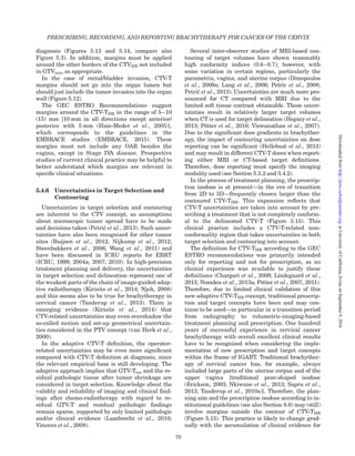 diagnosis (Figures 5.13 and 5.14, compare also
Figure 5.3). In addition, margins must be applied
around the other borders of the CTVHR not included
in GTVinit, as appropriate.
In the case of rectal/bladder invasion, CTV-T
margins should not go into the organ lumen but
should just include the tumor invasion into the organ
wall (Figure 5.12).
The GEC ESTRO Recommendations suggest
margins around the CTV-THR in the range of 5–10
(15) mm [10 mm in all directions except anterior/
posterior with 5 mm (Haie-Meder et al., 2005)],
which corresponds to the guidelines in the
EMBRACE studies (EMBRACE, 2015). These
margins must not include any OAR besides the
vagina, except in Stage IVA disease. Prospective
studies of current clinical practice may be helpful to
better understand which margins are relevant in
speciﬁc clinical situations.
5.4.6 Uncertainties in Target Selection and
Contouring
Uncertainties in target selection and contouring
are inherent to the CTV concept, as assumptions
about microscopic tumor spread have to be made
and decisions taken (Petricˇ et al., 2013). Such uncer-
tainties have also been recognized for other tumor
sites (Buijsen et al., 2012; Nijkamp et al., 2012;
Steenbakkers et al., 2006; Wang et al., 2011) and
have been discussed in ICRU reports for EBRT
(ICRU, 1999; 2004a; 2007; 2010). In high-precision
treatment planning and delivery, the uncertainties
in target selection and delineation represent one of
the weakest parts of the chain of image-guided adap-
tive radiotherapy (Kirisits et al., 2014; Njeh, 2008)
and this seems also to be true for brachytherapy in
cervical cancer (Tanderup et al., 2013). There is
emerging evidence (Kirisits et al., 2014) that
CTV-related uncertainties may even overshadow the
so-called motion and set-up geometrical uncertain-
ties considered in the PTV concept (van Herk et al.,
2000).
In the adaptive CTV-T deﬁnition, the operator-
related uncertainties may be even more signiﬁcant
compared with CTV-T deﬁnition at diagnosis, since
the relevant empirical base is still developing. The
adaptive approach implies that GTV-Tres and the re-
sidual pathologic tissue after tumor shrinkage are
considered in target selection. Knowledge about the
validity and reliability of imaging and clinical ﬁnd-
ings after chemo-radiotherapy with regard to re-
sidual GTV-T and residual pathologic ﬁndings
remain sparse, supported by only limited pathologic
and/or clinical evidence (Lambrecht et al., 2010;
Vincens et al., 2008).
Several inter-observer studies of MRI-based con-
touring of target volumes have shown reasonably
high conformity indices (0.6–0.7); however, with
some variation in certain regions, particularly the
parametria, vagina, and uterine corpus (Dimopoulos
et al., 2009a; Lang et al., 2006; Petric et al., 2008;
Petricˇ et al., 2013). Uncertainties are much more pro-
nounced for CT compared with MRI due to the
limited soft tissue contrast obtainable. These uncer-
tainties result in relatively larger target volumes
when CT is used for target delineation (Hegazy et al.,
2013; Po¨tter et al., 2016; Viswanathan et al., 2007).
Due to the signiﬁcant dose gradients in brachyther-
apy, the impact of contouring uncertainties on dose
reporting can be signiﬁcant (Hellebust et al., 2013)
and may result in different CTV-T doses when report-
ing either MRI or CT-based target deﬁnitions.
Therefore, dose reporting must specify the imaging
modality used (see Section 5.3.2 and 5.4.2).
In the process of treatment planning, the prescrip-
tion isodose is at present—in the era of transition
from 2D to 3D—frequently chosen larger than the
contoured CTV-THR. This expansion reﬂects that
CTV-T uncertainties are taken into account by pre-
scribing a treatment that is not completely conform-
al to the delineated CTV-T (Figure 5.15). This
clinical practice includes a CTV-T-related non-
conformality region that takes uncertainties in both
target selection and contouring into account.
The deﬁnition for CTV-THR according to the GEC
ESTRO recommendations was primarily intended
only for reporting and not for prescription, as no
clinical experience was available to justify these
deﬁnitions (Chargari et al., 2009; Lindegaard et al.,
2013; Nomden et al., 2013a; Po¨tter et al., 2007, 2011).
Therefore, due to limited clinical validation of this
new adaptive CTV-THR concept, traditional prescrip-
tion and target concepts have been and may con-
tinue to be used—in particular in a transition period
from radiography to volumetric-imaging-based
treatment planning and prescription. One hundred
years of successful experience in cervical cancer
brachytherapy with overall excellent clinical results
have to be recognized when considering the imple-
mentation of new prescription and target concepts
within the frame of IGABT. Traditional brachyther-
apy of cervical cancer has, for example, always
included large parts of the uterine corpus and of the
upper vagina [traditional pear-shaped isodose
(Erickson, 2003; Nkiwane et al., 2013; Sapru et al.,
2013; Tanderup et al., 2010a)]. Therefore, the plan-
ning aim and the prescription isodose according to in-
stitutional guidelines (see also Section 8.6) may (still)
involve margins outside the contour of CTV-THR
(Figure 5.15). This practice is likely to change grad-
ually with the accumulation of clinical evidence for
PRESCRIBING, RECORDING, AND REPORTING BRACHYTHERAPY FOR CANCER OF THE CERVIX
70
atUniversityofCalifornia,IrvineonSeptember9,2016http://jicru.oxfordjournals.org/Downloadedfrom
 