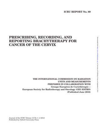 ICRU REPORT No. 89
PRESCRIBING, RECORDING, AND
REPORTING BRACHYTHERAPY FOR
CANCER OF THE CERVIX
THE INTERNATIONAL COMMISSION ON RADIATION
UNITS AND MEASUREMENTS
PREPARED IN COLLABORATION WITH
Groupe Europe´en de Curiethe´rapie –
European Society for Radiotherapy and Oncology (GEC-ESTRO)
(Published June 2016)
Journal of the ICRU Volume 13 No 1–2 2013
Published by Oxford University Press
atUniversityofCalifornia,IrvineonSeptember9,2016http://jicru.oxfordjournals.org/Downloadedfrom
 
