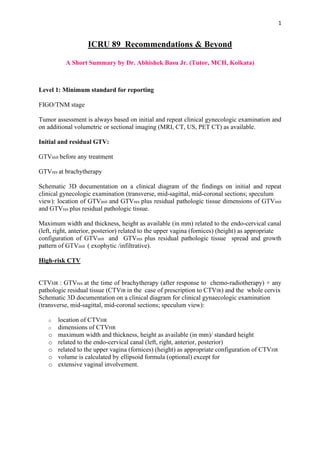 1
ICRU 89 Recommendations & Beyond
A Short Summary by Dr. Abhishek Basu Jr. (Tutor, MCH, Kolkata)
Level 1: Minimum standard for reporting
FIGO/TNM stage
Tumor assessment is always based on initial and repeat clinical gynecologic examination and
on additional volumetric or sectional imaging (MRI, CT, US, PET CT) as available.
Initial and residual GTV:
GTVinit before any treatment
GTVres at brachytherapy
Schematic 3D documentation on a clinical diagram of the findings on initial and repeat
clinical gynecologic examination (transverse, mid-sagittal, mid-coronal sections; speculum
view): location of GTVinit and GTVres plus residual pathologic tissue dimensions of GTVinit
and GTVres plus residual pathologic tissue.
Maximum width and thickness, height as available (in mm) related to the endo-cervical canal
(left, right, anterior, posterior) related to the upper vagina (fornices) (height) as appropriate
configuration of GTVinit and GTVres plus residual pathologic tissue spread and growth
pattern of GTVinit ( exophytic /infiltrative).
High-risk CTV
CTVHR : GTVres at the time of brachytherapy (after response to chemo-radiotherapy) + any
pathologic residual tissue (CTVIR in the case of prescription to CTVIR) and the whole cervix
Schematic 3D documentation on a clinical diagram for clinical gynaecologic examination
(transverse, mid-sagittal, mid-coronal sections; speculum view):
o location of CTVHR
o dimensions of CTVHR
o maximum width and thickness, height as available (in mm)/ standard height
o related to the endo-cervical canal (left, right, anterior, posterior)
o related to the upper vagina (fornices) (height) as appropriate configuration of CTVHR
o volume is calculated by ellipsoid formula (optional) except for
o extensive vaginal involvement.
 