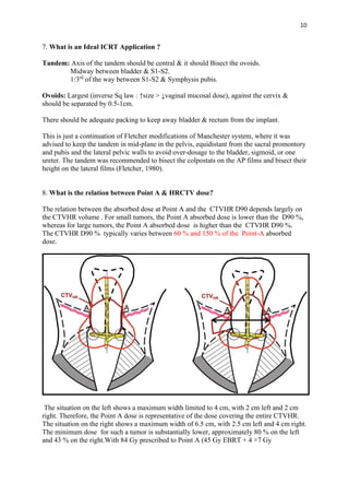 10
7. What is an Ideal ICRT Application ?
Tandem: Axis of the tandem should be central & it should Bisect the ovoids.
Midway between bladder & S1-S2.
1/3rd
of the way between S1-S2 & Symphysis pubis.
Ovoids: Largest (inverse Sq law : ↑size > ↓vaginal mucosal dose), against the cervix &
should be separated by 0.5-1cm.
There should be adequate packing to keep away bladder & rectum from the implant.
This is just a continuation of Fletcher modifications of Manchester system, where it was
advised to keep the tandem in mid-plane in the pelvis, equidistant from the sacral promontory
and pubis and the lateral pelvic walls to avoid over-dosage to the bladder, sigmoid, or one
ureter. The tandem was recommended to bisect the colpostats on the AP films and bisect their
height on the lateral films (Fletcher, 1980).
8. What is the relation between Point A & HRCTV dose?
The relation between the absorbed dose at Point A and the CTVHR D90 depends largely on
the CTVHR volume . For small tumors, the Point A absorbed dose is lower than the D90 %,
whereas for large tumors, the Point A absorbed dose is higher than the CTVHR D90 %.
The CTVHR D90 % typically varies between 60 % and 150 % of the Point-A absorbed
dose.
The situation on the left shows a maximum width limited to 4 cm, with 2 cm left and 2 cm
right. Therefore, the Point A dose is representative of the dose covering the entire CTVHR.
The situation on the right shows a maximum width of 6.5 cm, with 2.5 cm left and 4 cm right.
The minimum dose for such a tumor is substantially lower, approximately 80 % on the left
and 43 % on the right.With 84 Gy prescribed to Point A (45 Gy EBRT + 4 ×7 Gy
 
