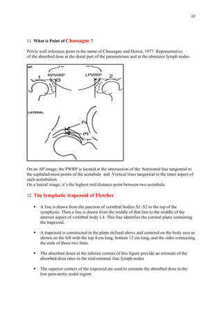 12
11. What is Point of Chassagne ?
Pelvic wall reference point in the name of Chassagne and Horiot, 1977. Representative
of the absorbed dose at the distal part of the parametrium and at the obturator lymph nodes.
On an AP image, the PWRP is located at the intersection of the horizontal line tangential to
the cephalad-most points of the acetabula and Vertical lines tangential to the inner aspect of
each acetabulum.
On a lateral image, it’s the highest mid distance point between two acetabula.
12. The lymphatic trapezoid of Fletcher
▪ A line is drawn from the junction of vertebral bodies S1–S2 to the top of the
symphysis. Then a line is drawn from the middle of that line to the middle of the
anterior aspect of vertebral body L4. This line identifies the coronal plane containing
the trapezoid.
▪ A trapezoid is constructed in the plane defined above and centered on the body axis as
shown on the left with the top 4 cm long, bottom 12 cm long, and the sides connecting
the ends of those two lines.
▪ The absorbed doses at the inferior corners of this figure provide an estimate of the
absorbed-dose rates in the mid-external iliac lymph nodes.
▪ The superior corners of the trapezoid are used to estimate the absorbed dose in the
low para-aortic nodal region.
 