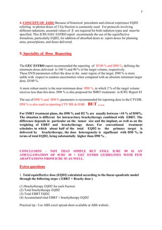 7
4. CONCEPT OF EQD2 Because of historical precedents and clinical experience EQD2
referring to photon doses of 2 Gy/fraction is commonly used. For protocols involving
different radiations, assumed values of β are required for both radiation types and must be
specified. This ICRU/GEC-ESTRO report recommends the use of the equieffective
formalism, particularly EQD2, for addition of absorbed doses to report doses for planning
aims, prescriptions, and doses delivered.
5. Speciality of Dose Reporting
The GEC ESTRO report recommended the reporting of D100 % and D90 %, defining the
minimum doses delivered to 100 % and 90 % of the target volume, respectively.
These DVH parameters reflect the dose in the outer region of the target. D90 % is more
stable with respect to random uncertainties when compared with an absolute minimum target
dose, D100 %.
A more robust metric is the near-minimum dose D98 %, in which 2 % of the target volume
receives less than this dose. D98 % is also proposed for IMRT treatments in ICRU Report 83
The use of D98 % and D90 % parameters is recommended for reporting dose to the CTVHR.
D50 % is also used in reporting CTV HR & OAR. BUT …..
For IMRT treatment plans, the D98 % and D2 % are usually between +10 % of D50%.
The situation is different for intracavitary brachytherapy combined with EBRT. The
difference depends in particular on the tumor size and the implant, as well as on the
weighting of EBRT and brachytherapy doses. For conventional treatment
schedules in which about half of the total EQD2 to the primary target is
delivered by brachytherapy, the dose heterogeneity is significant with D50 %, in
terms of total EQD2, being substantially higher than D90 % .
CONCLUSION – NOT THAT SIMPLE BUT STILL ICRU 89 IS AN
AMULGAMATION OF ICRU 38 + GEC ESTRO GUIDELINES WITH FEW
ADAPTATIONS FROM ICRU 83 AS WELL.
Extra questions
1. Total equieffective dose (EQD2) calculated according to the linear-quadratic model
through the following steps: ( EBRT + Brachy dose )
(1) Brachytherapy EQD2 for each fraction
(2) Total brachytherapy EQD2
(3) Total EBRT EQD2
(4) Accumulated total EBRT + brachytherapy EQD2
Practical tip : Use ABS excel spread sheet available at ABS website .
 