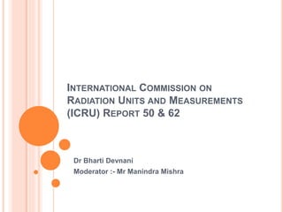 INTERNATIONAL COMMISSION ON 
RADIATION UNITS AND MEASUREMENTS 
(ICRU) REPORT 50 & 62 
Dr Bharti Devnani 
Moderator :- Mr Manindra Mishra 
 