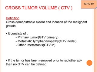 GROSS TUMOR VOLUME ( GTV )
Definition
Gross demonstrable extent and location of the malignant
growth.
• It consists of :
- Primary tumor(GTV primary)
- Metastatic lymphadenopathy(GTV nodal)
- Other metastasis(GTV M)
• If the tumor has been removed prior to radiotherapy
then no GTV can be defined.
ICRU-50
 