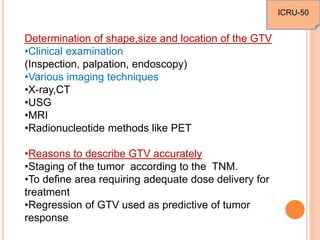 Determination of shape,size and location of the GTV
•Clinical examination
(Inspection, palpation, endoscopy)
•Various imaging techniques
•X-ray,CT
•USG
•MRI
•Radionucleotide methods like PET
•Reasons to describe GTV accurately
•Staging of the tumor according to the TNM.
•To define area requiring adequate dose delivery for
treatment
•Regression of GTV used as predictive of tumor
response
ICRU-50
 