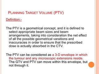 PLANNING TARGET VOLUME (PTV)
Definition:-
The PTV is a geometrical concept, and it is defined to
select appropriate beam sizes and beam
arrangements, taking into consideration the net effect
of all the possible geometrical varaitions and
inaccuracies in order to ensure that the prescribed
dose is actually absorbed in the CTV.
The PTV can be considered as a 3-D envelope in which
the tumour and any microscopic extensions reside.
The GTV and PTV can move within this envelope, but
not through it.
 