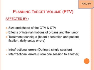 PLANNING TARGET VOLUME (PTV)
AFFECTED BY :
 Size and shape of the GTV & CTV
 Effects of internal motions of organs and the tumor
 Treatment technique (beam orientation and patient
fixation, daily setup errors)
 Intrafractional errors (During a single session)
 Interfractional errors (From one session to another)
ICRU-50
 