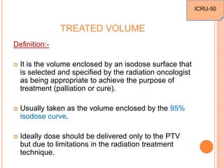 TREATED VOLUME
Definition:-
 It is the volume enclosed by an isodose surface that
is selected and specified by the radiation oncologist
as being appropriate to achieve the purpose of
treatment (palliation or cure).
 Usually taken as the volume enclosed by the 95%
isodose curve.
 Ideally dose should be delivered only to the PTV
but due to limitations in the radiation treatment
technique.
ICRU-50
 