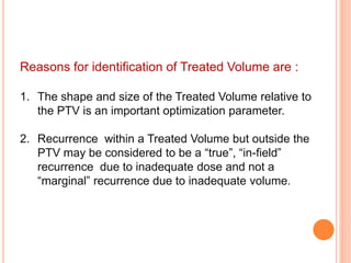 Reasons for identification of Treated Volume are :
1. The shape and size of the Treated Volume relative to
the PTV is an important optimization parameter.
2. Recurrence within a Treated Volume but outside the
PTV may be considered to be a “true”, “in-field”
recurrence due to inadequate dose and not a
“marginal” recurrence due to inadequate volume.
 