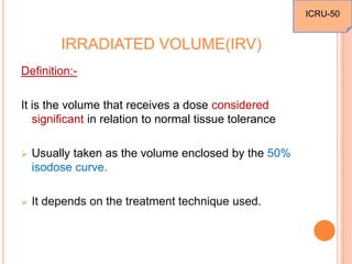 IRRADIATED VOLUME(IRV)
Definition:-
It is the volume that receives a dose considered
significant in relation to normal tissue tolerance
 Usually taken as the volume enclosed by the 50%
isodose curve.
 It depends on the treatment technique used.
ICRU-50
 
