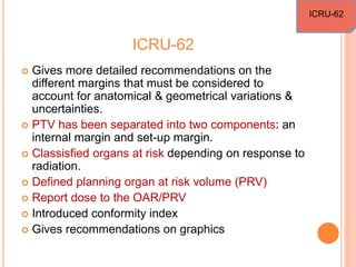 ICRU-62
 Gives more detailed recommendations on the
different margins that must be considered to
account for anatomical & geometrical variations &
uncertainties.
 PTV has been separated into two components: an
internal margin and set-up margin.
 Classisfied organs at risk depending on response to
radiation.
 Defined planning organ at risk volume (PRV)
 Report dose to the OAR/PRV
 Introduced conformity index
 Gives recommendations on graphics
ICRU-62
 