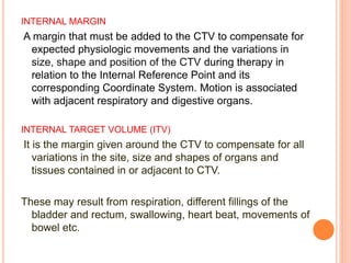 INTERNAL MARGIN
A margin that must be added to the CTV to compensate for
expected physiologic movements and the variations in
size, shape and position of the CTV during therapy in
relation to the Internal Reference Point and its
corresponding Coordinate System. Motion is associated
with adjacent respiratory and digestive organs.
INTERNAL TARGET VOLUME (ITV)
It is the margin given around the CTV to compensate for all
variations in the site, size and shapes of organs and
tissues contained in or adjacent to CTV.
These may result from respiration, different fillings of the
bladder and rectum, swallowing, heart beat, movements of
bowel etc.
 