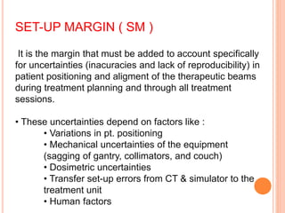 SET-UP MARGIN ( SM )
It is the margin that must be added to account specifically
for uncertainties (inacuracies and lack of reproducibility) in
patient positioning and aligment of the therapeutic beams
during treatment planning and through all treatment
sessions.
• These uncertainties depend on factors like :
• Variations in pt. positioning
• Mechanical uncertainties of the equipment
(sagging of gantry, collimators, and couch)
• Dosimetric uncertainties
• Transfer set-up errors from CT & simulator to the
treatment unit
• Human factors
 