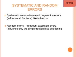 SYSTEMATIC AND RANDOM
ERRORS
 Systematic errors – treatment preparation errors
(influence all fractions) like full rectum
 Random errors – treatment execution errors
(influence only the single fraction) like positioning
ICRU-62
 