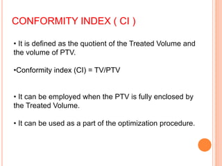 CONFORMITY INDEX ( CI )
• It is defined as the quotient of the Treated Volume and
the volume of PTV.
•Conformity index (CI) = TV/PTV
• It can be employed when the PTV is fully enclosed by
the Treated Volume.
• It can be used as a part of the optimization procedure.
 