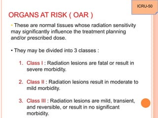ORGANS AT RISK ( OAR )
• These are normal tissues whose radiation sensitivity
may significantly influence the treatment planning
and/or prescribed dose.
• They may be divided into 3 classes :
1. Class I : Radiation lesions are fatal or result in
severe morbidity.
2. Class II : Radiation lesions result in moderate to
mild morbidity.
3. Class III : Radiation lesions are mild, transient,
and reversible, or result in no significant
morbidity.
ICRU-50
 