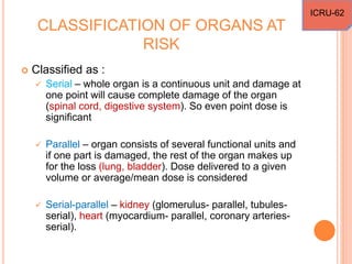 CLASSIFICATION OF ORGANS AT
RISK
 Classified as :
 Serial – whole organ is a continuous unit and damage at
one point will cause complete damage of the organ
(spinal cord, digestive system). So even point dose is
significant
 Parallel – organ consists of several functional units and
if one part is damaged, the rest of the organ makes up
for the loss (lung, bladder). Dose delivered to a given
volume or average/mean dose is considered
 Serial-parallel – kidney (glomerulus- parallel, tubules-
serial), heart (myocardium- parallel, coronary arteries-
serial).
ICRU-62
 