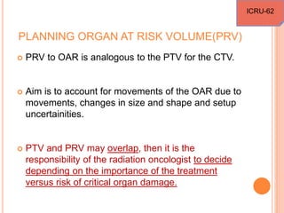 PLANNING ORGAN AT RISK VOLUME(PRV)
 PRV to OAR is analogous to the PTV for the CTV.
 Aim is to account for movements of the OAR due to
movements, changes in size and shape and setup
uncertainities.
 PTV and PRV may overlap, then it is the
responsibility of the radiation oncologist to decide
depending on the importance of the treatment
versus risk of critical organ damage.
ICRU-62
 