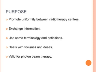 PURPOSE
 Promote uniformity between radiotherapy centres.
 Exchange information.
 Use same terminology and definitions.
 Deals with volumes and doses.
 Valid for photon beam therapy.
 