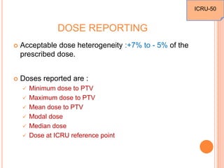 DOSE REPORTING
 Acceptable dose heterogeneity :+7% to - 5% of the
prescribed dose.
 Doses reported are :
 Minimum dose to PTV
 Maximum dose to PTV
 Mean dose to PTV
 Modal dose
 Median dose
 Dose at ICRU reference point
ICRU-50
 