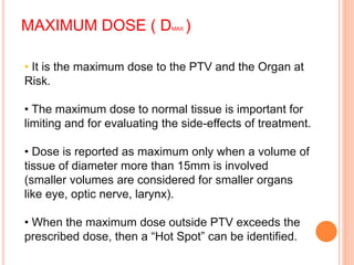 MAXIMUM DOSE ( DMAX )
• It is the maximum dose to the PTV and the Organ at
Risk.
• The maximum dose to normal tissue is important for
limiting and for evaluating the side-effects of treatment.
• Dose is reported as maximum only when a volume of
tissue of diameter more than 15mm is involved
(smaller volumes are considered for smaller organs
like eye, optic nerve, larynx).
• When the maximum dose outside PTV exceeds the
prescribed dose, then a “Hot Spot” can be identified.
 