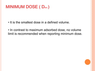 MINIMUM DOSE ( DMIN )
• It is the smallest dose in a defined volume.
• In contrast to maximum adsorbed dose, no volume
limit is recommended when reporting minimum dose.
 