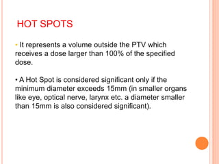 HOT SPOTS
• It represents a volume outside the PTV which
receives a dose larger than 100% of the specified
dose.
• A Hot Spot is considered significant only if the
minimum diameter exceeds 15mm (in smaller organs
like eye, optical nerve, larynx etc. a diameter smaller
than 15mm is also considered significant).
 