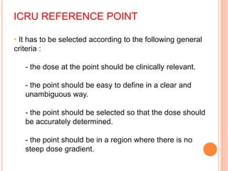 ICRU REFERENCE POINT
• It has to be selected according to the following general
criteria :
- the dose at the point should be clinically relevant.
- the point should be easy to define in a clear and
unambiguous way.
- the point should be selected so that the dose should
be accurately determined.
- the point should be in a region where there is no
steep dose gradient.
 