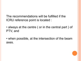 The recommendations will be fulfilled if the
ICRU reference point is located :
• always at the centre ( or in the central part ) of
PTV, and
• when possible, at the intersection of the beam
axes.
 