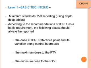• Level 1 –BASIC TECHNIQUE –
• Minimum standards, 2-D reporting (using depth
dose tables)
• According to the recommendations of ICRU, as a
basic requirement, the following doses should
always be reported
• the dose at ICRU reference point and its
variation along central beam axis
• the maximum dose to the PTV
• the minimum dose to the PTV
ICRU-50
 