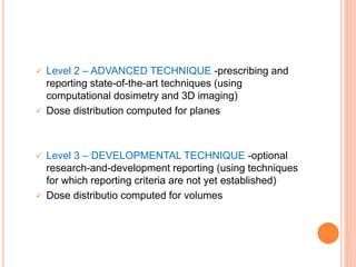  Level 2 – ADVANCED TECHNIQUE -prescribing and
reporting state-of-the-art techniques (using
computational dosimetry and 3D imaging)
 Dose distribution computed for planes
 Level 3 – DEVELOPMENTAL TECHNIQUE -optional
research-and-development reporting (using techniques
for which reporting criteria are not yet established)
 Dose distributio computed for volumes
 