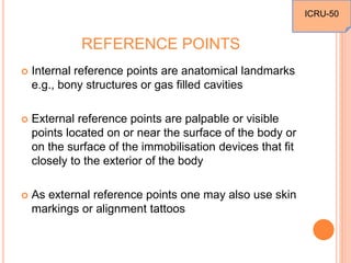 REFERENCE POINTS
 Internal reference points are anatomical landmarks
e.g., bony structures or gas filled cavities
 External reference points are palpable or visible
points located on or near the surface of the body or
on the surface of the immobilisation devices that fit
closely to the exterior of the body
 As external reference points one may also use skin
markings or alignment tattoos
ICRU-50
 