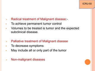 Radical treatment of Malignant disease:-
 To achieve permanent tumor control
 Volumes to be treated is tumor and the expected
subclinical disease.
 Palliative treatment of Malignant disease
 To decrease symptoms
 May include all or only part of the tumor
 Non-malignant diseases
ICRU-50
 