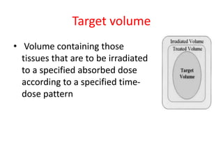 Target volume
• Volume containing those
tissues that are to be irradiated
to a specified absorbed dose
according to a specified time-
dose pattern
 