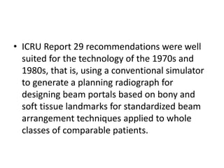 • ICRU Report 29 recommendations were well
suited for the technology of the 1970s and
1980s, that is, using a conventional simulator
to generate a planning radiograph for
designing beam portals based on bony and
soft tissue landmarks for standardized beam
arrangement techniques applied to whole
classes of comparable patients.
 