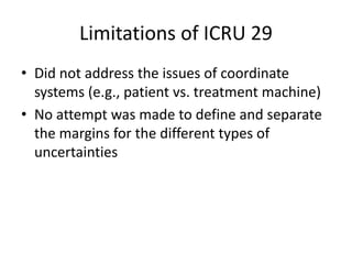 Limitations of ICRU 29
• Did not address the issues of coordinate
systems (e.g., patient vs. treatment machine)
• No attempt was made to define and separate
the margins for the different types of
uncertainties
 