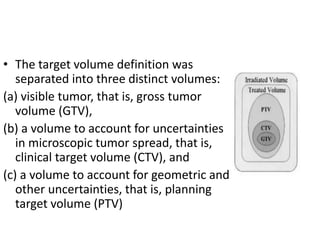 • The target volume definition was
separated into three distinct volumes:
(a) visible tumor, that is, gross tumor
volume (GTV),
(b) a volume to account for uncertainties
in microscopic tumor spread, that is,
clinical target volume (CTV), and
(c) a volume to account for geometric and
other uncertainties, that is, planning
target volume (PTV)
 