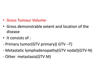 • Gross Tumour Volume-
• Gross demonstrable extent and location of the
disease
• It consists of :
- Primary tumor(GTV primary)( GTV –T)
- Metastatic lymphadenopathy(GTV nodal)(GTV-N)
- Other metastasis(GTV M)
 