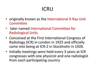 ICRU
• originally known as the International X-Ray Unit
Committee
• later named International Committee for
Radiological Units
• Conceived at the First International Congress of
Radiology (ICR) in London in 1925 and officially
came into being at ICR-2 in Stockholm in 1928.
• Initially meetings were held every 3 years at ICR
congresses with one physicist and one radiologist
from each participating country
 