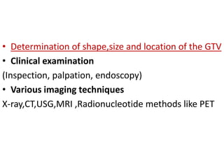 • Determination of shape,size and location of the GTV
• Clinical examination
(Inspection, palpation, endoscopy)
• Various imaging techniques
X-ray,CT,USG,MRI ,Radionucleotide methods like PET
 