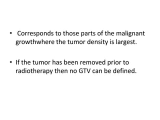 • Corresponds to those parts of the malignant
growthwhere the tumor density is largest.
• If the tumor has been removed prior to
radiotherapy then no GTV can be defined.
 